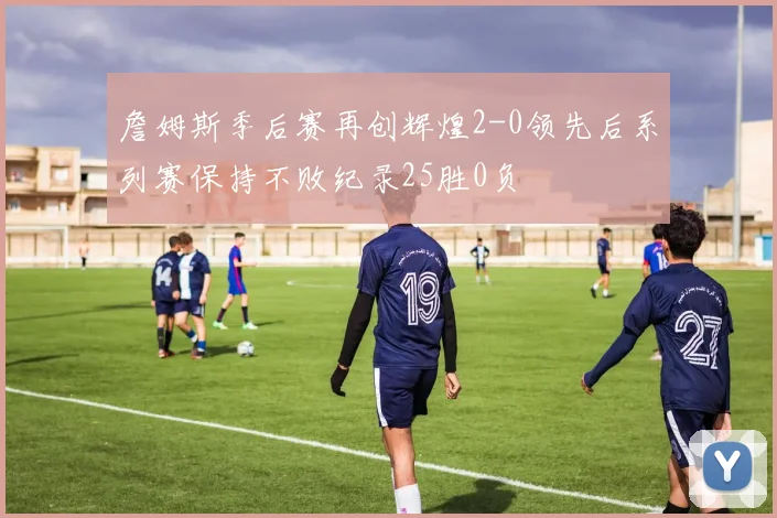 詹姆斯季后赛再创辉煌2-0领先后系列赛保持不败纪录25胜0负