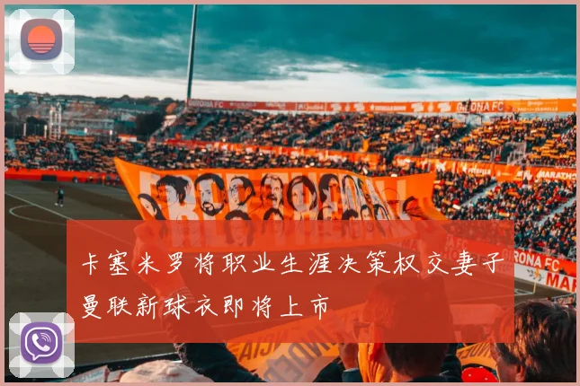 卡塞米罗将职业生涯决策权交妻子曼联新球衣即将上市