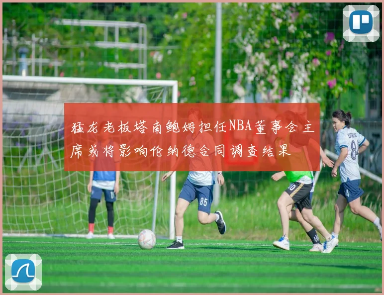 猛龙老板塔南鲍姆担任NBA董事会主席或将影响伦纳德合同调查结果