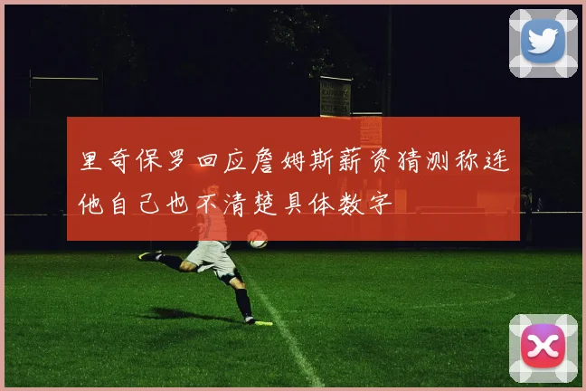 里奇保罗回应詹姆斯薪资猜测称连他自己也不清楚具体数字