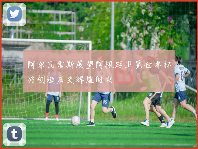 阿尔瓦雷斯展望阿根廷卫冕世界杯将创造历史辉煌时刻