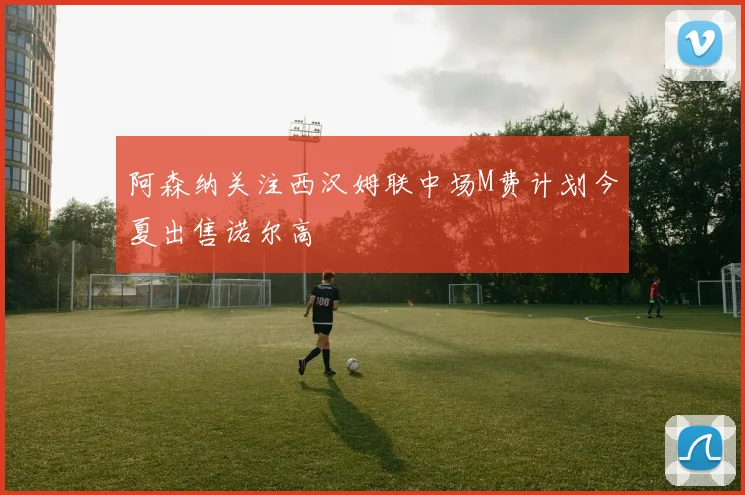阿森纳关注西汉姆联中场M费计划今夏出售诺尔高
