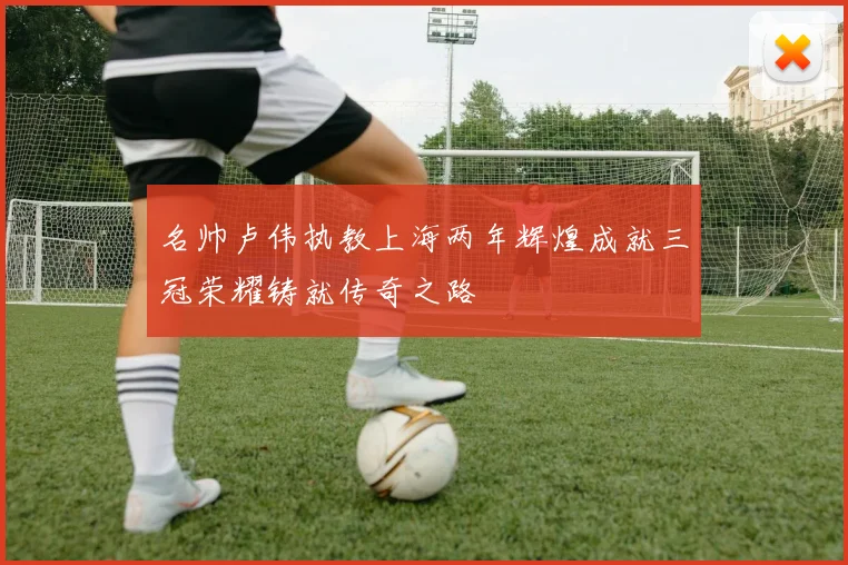 名帅卢伟执教上海两年辉煌成就三冠荣耀铸就传奇之路