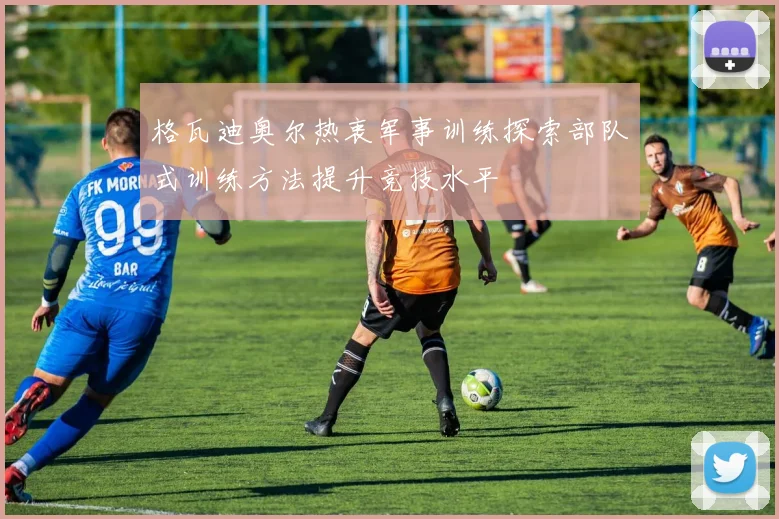 格瓦迪奥尔热衷军事训练探索部队式训练方法提升竞技水平