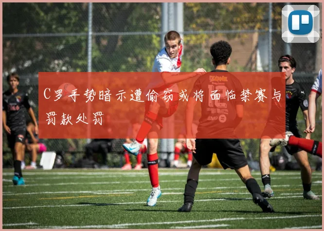 C罗手势暗示遭偷窃或将面临禁赛与罚款处罚