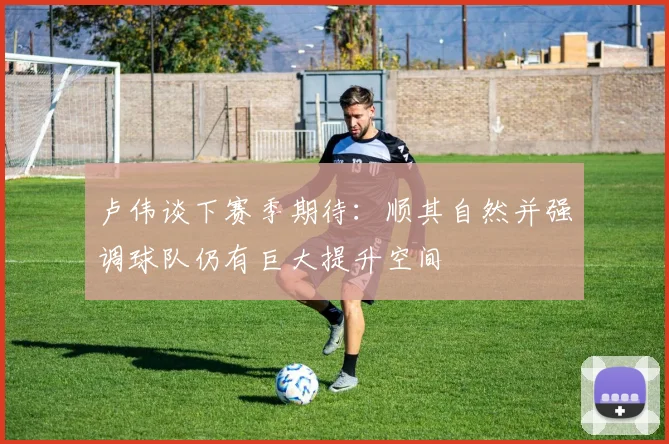 卢伟谈下赛季期待：顺其自然并强调球队仍有巨大提升空间