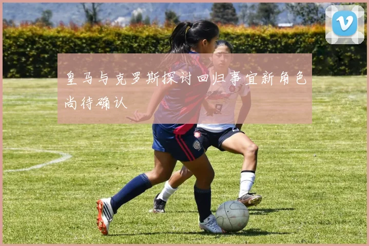 皇马与克罗斯探讨回归事宜新角色尚待确认