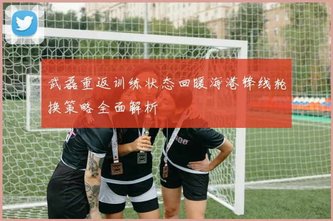 武磊重返训练状态回暖海港锋线轮换策略全面解析