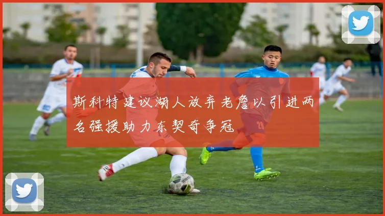 斯科特建议湖人放弃老詹以引进两名强援助力东契奇争冠