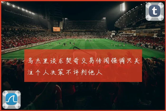 乌杰里谈东契奇交易传闻强调只关注个人决策不评判他人