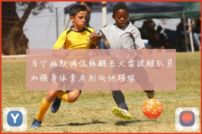 马宁幽默调侃韩鹏王大雷提醒队员加强身体素质别向他踢球