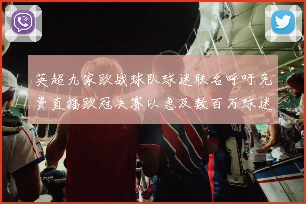 英超九家欧战球队球迷联名呼吁免费直播欧冠决赛以惠及数百万球迷