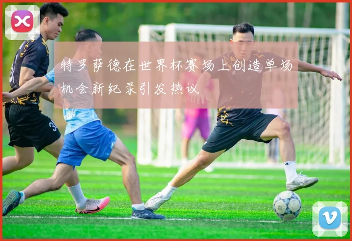 特罗萨德在世界杯赛场上创造单场机会新纪录引发热议