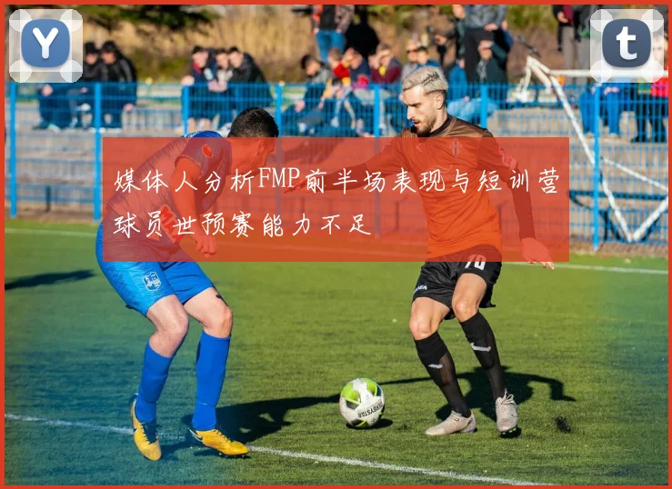 媒体人分析FMP前半场表现与短训营球员世预赛能力不足