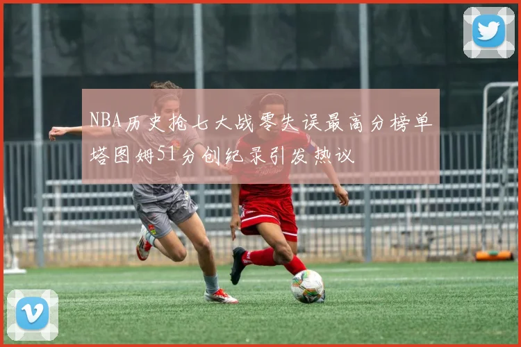 NBA历史抢七大战零失误最高分榜单塔图姆51分创纪录引发热议