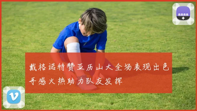 戴格诺特赞亚历山大全场表现出色手感火热助力队友发挥