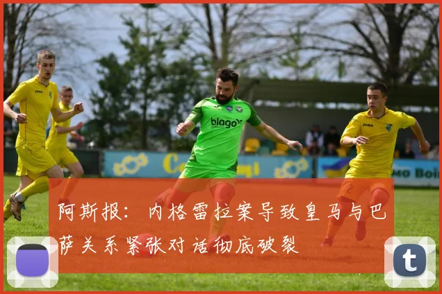 阿斯报：内格雷拉案导致皇马与巴萨关系紧张对话彻底破裂