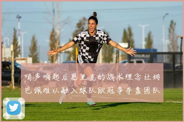 哨声响起后恩里克的战术理念让姆巴佩难以融入球队欧冠争夺靠团队配合与跑动