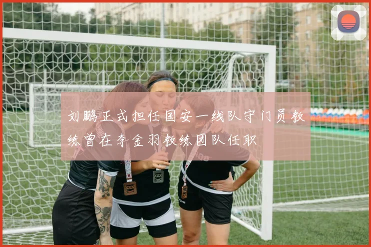 刘鹏正式担任国安一线队守门员教练曾在李金羽教练团队任职