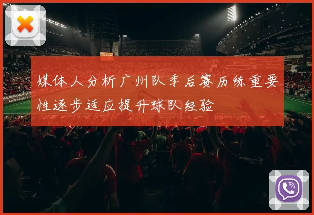 媒体人分析广州队季后赛历练重要性逐步适应提升球队经验