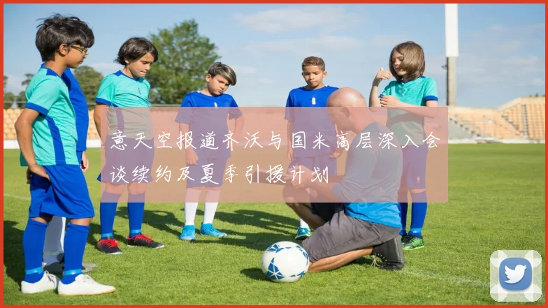 意天空报道齐沃与国米高层深入会谈续约及夏季引援计划
