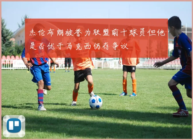 杰伦布朗被誉为联盟前十球员但他是否优于马克西仍存争议