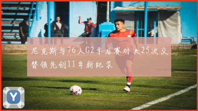 尼克斯与76人G2季后赛对决25次交替领先创11年新纪录